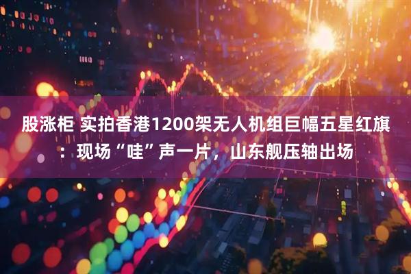 股涨柜 实拍香港1200架无人机组巨幅五星红旗：现场“哇”声一片，山东舰压轴出场
