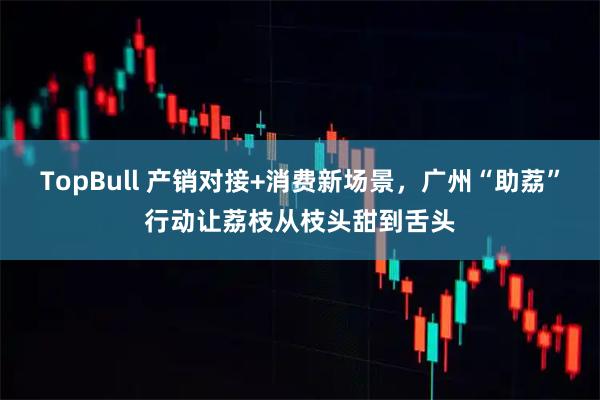 TopBull 产销对接+消费新场景，广州“助荔”行动让荔枝从枝头甜到舌头