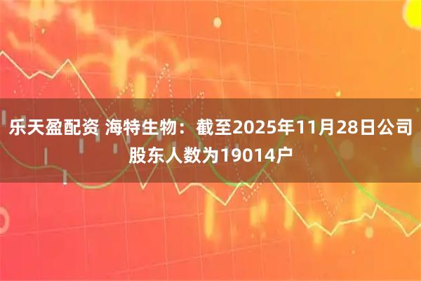 乐天盈配资 海特生物：截至2025年11月28日公司股东人数为19014户