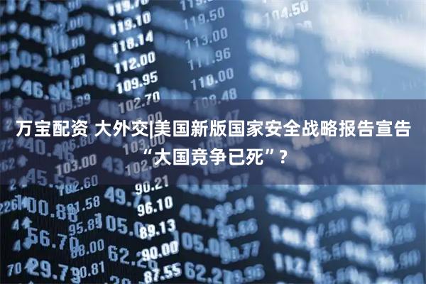万宝配资 大外交|美国新版国家安全战略报告宣告“大国竞争已死”?