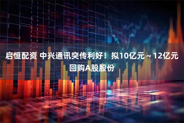 启恒配资 中兴通讯突传利好！拟10亿元～12亿元回购A股股份