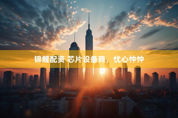 锦鲤配资 芯片设备商，忧心忡忡
