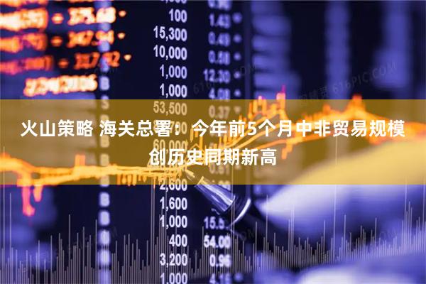 火山策略 海关总署：今年前5个月中非贸易规模创历史同期新高