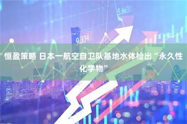恒盈策略 日本一航空自卫队基地水体检出“永久性化学物”