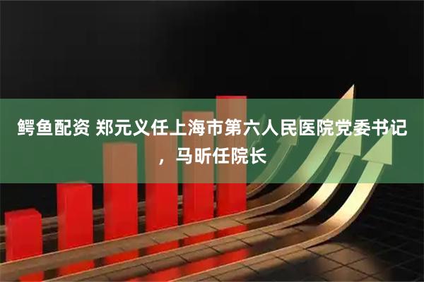 鳄鱼配资 郑元义任上海市第六人民医院党委书记，马昕任院长