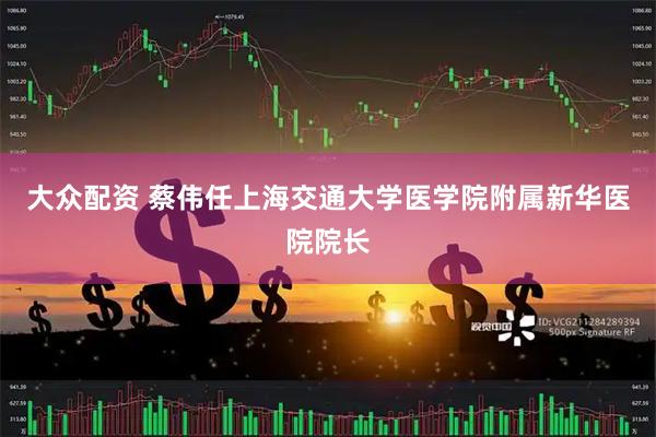 大众配资 蔡伟任上海交通大学医学院附属新华医院院长