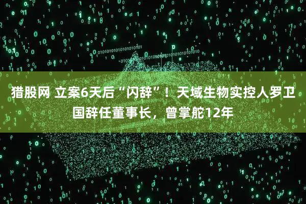 猎股网 立案6天后“闪辞”！天域生物实控人罗卫国辞任董事长，曾掌舵12年