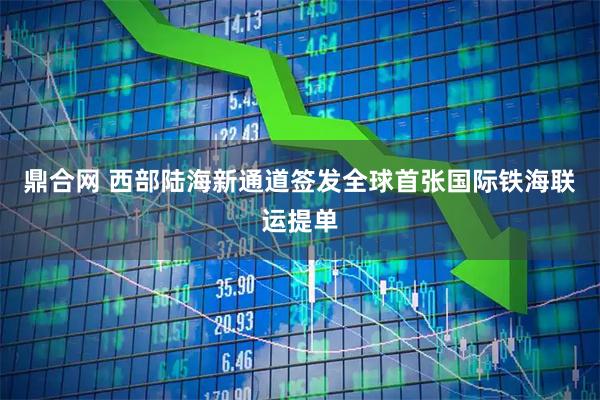 鼎合网 西部陆海新通道签发全球首张国际铁海联运提单