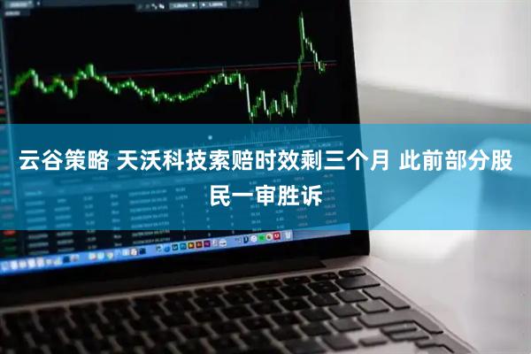 云谷策略 天沃科技索赔时效剩三个月 此前部分股民一审胜诉