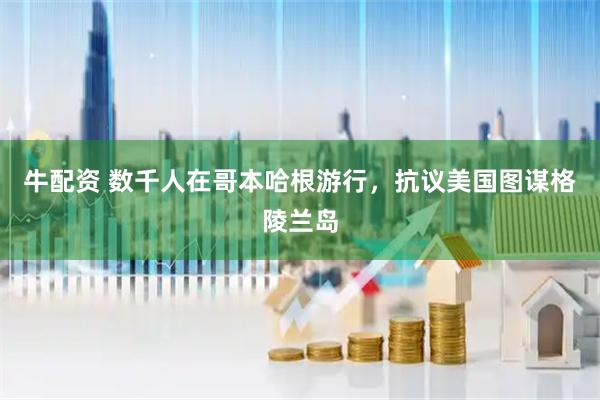 牛配资 数千人在哥本哈根游行，抗议美国图谋格陵兰岛