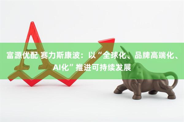 富源优配 赛力斯康波：以“全球化、品牌高端化、AI化”推进可持续发展