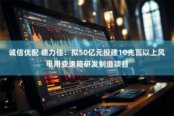 诚信优配 德力佳：拟50亿元投建10兆瓦以上风电用变速箱研发制造项目