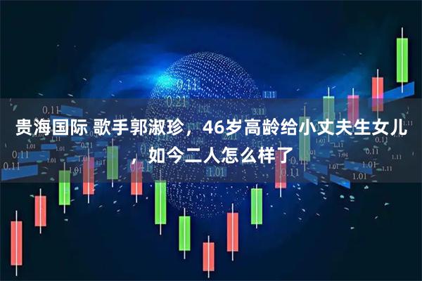 贵海国际 歌手郭淑珍，46岁高龄给小丈夫生女儿，如今二人怎么样了
