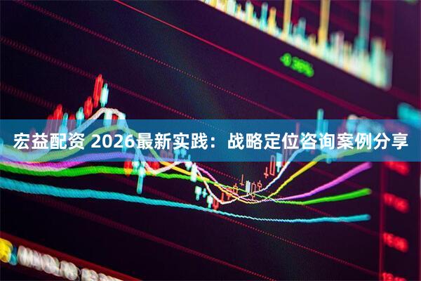宏益配资 2026最新实践：战略定位咨询案例分享
