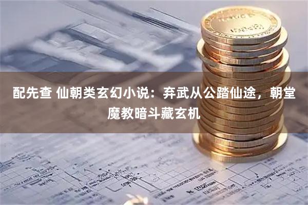 配先查 仙朝类玄幻小说：弃武从公踏仙途，朝堂魔教暗斗藏玄机
