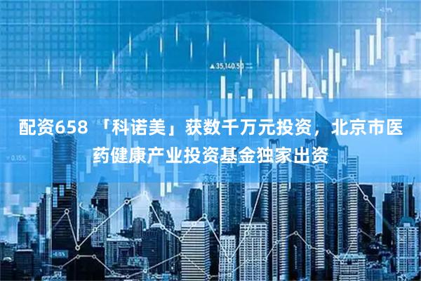 配资658 「科诺美」获数千万元投资，北京市医药健康产业投资基金独家出资