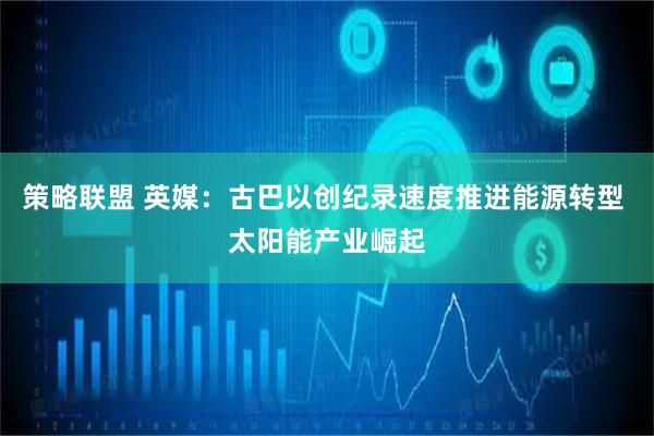 策略联盟 英媒：古巴以创纪录速度推进能源转型 太阳能产业崛起