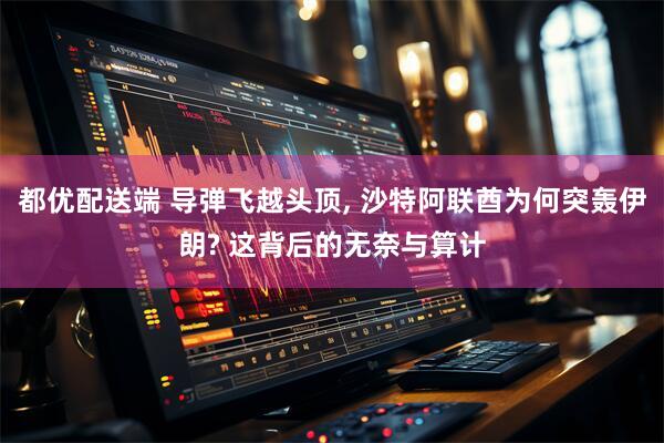 都优配送端 导弹飞越头顶, 沙特阿联酋为何突轰伊朗? 这背后的无奈与算计