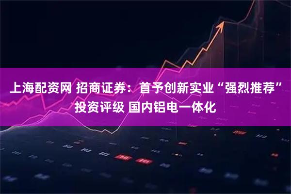 上海配资网 招商证券：首予创新实业“强烈推荐”投资评级 国内铝电一体化