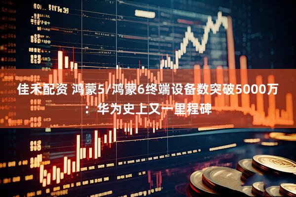 佳禾配资 鸿蒙5/鸿蒙6终端设备数突破5000万：华为史上又一里程碑