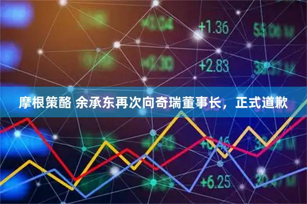 摩根策酪 余承东再次向奇瑞董事长，正式道歉