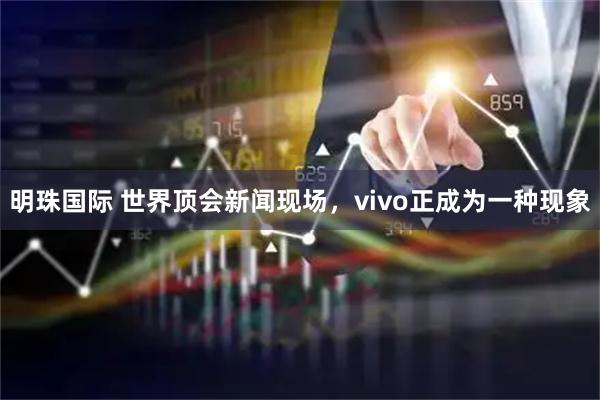 明珠国际 世界顶会新闻现场，vivo正成为一种现象
