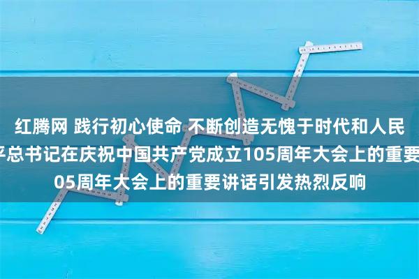红腾网 践行初心使命 不断创造无愧于时代和人民的新业绩——习近平总书记在庆祝中国共产党成立105周年大会上的重要讲话引发热烈反响