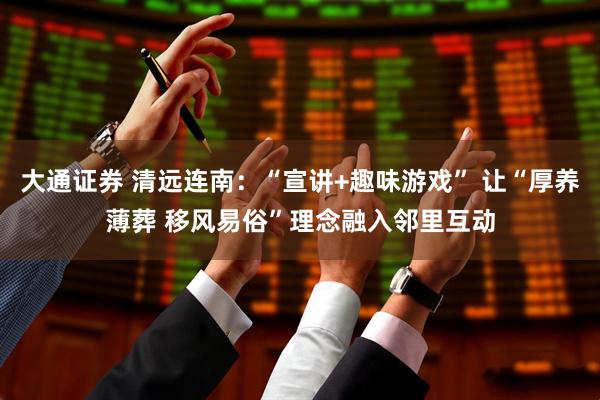 大通证券 清远连南：“宣讲+趣味游戏” 让“厚养薄葬 移风易俗”理念融入邻里互动